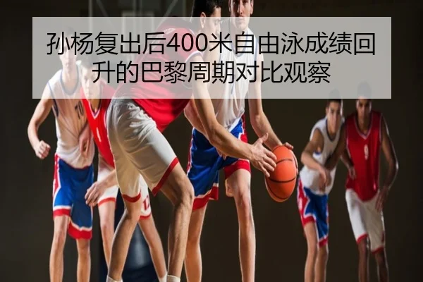 孙杨复出后400米自由泳成绩回升的巴黎周期对比观察