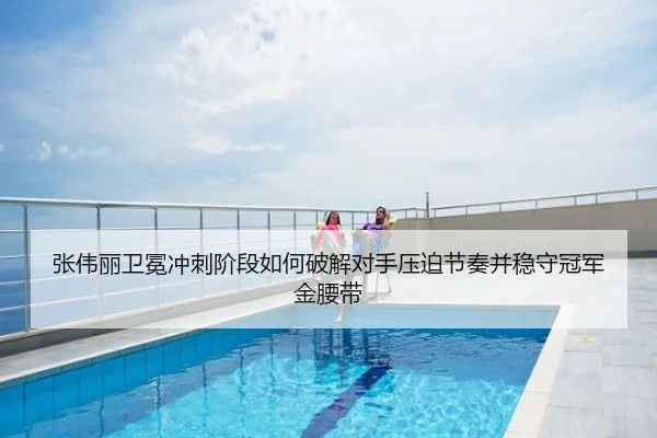 张伟丽卫冕冲刺阶段如何破解对手压迫节奏并稳守冠军金腰带